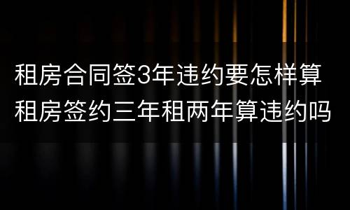 租房合同签3年违约要怎样算 租房签约三年租两年算违约吗