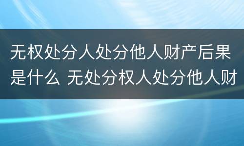无权处分人处分他人财产后果是什么 无处分权人处分他人财产的法律后果