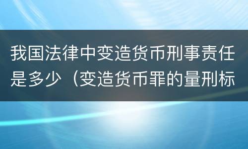 我国法律中变造货币刑事责任是多少（变造货币罪的量刑标准）