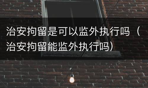 治安拘留是可以监外执行吗（治安拘留能监外执行吗）