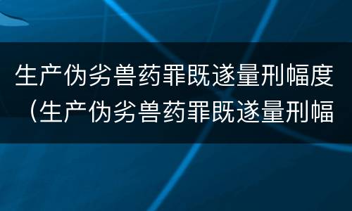 生产伪劣兽药罪既遂量刑幅度（生产伪劣兽药罪既遂量刑幅度是多少）