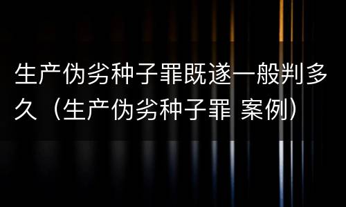 生产伪劣种子罪既遂一般判多久（生产伪劣种子罪 案例）