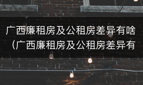 广西廉租房及公租房差异有啥（广西廉租房及公租房差异有啥变化）