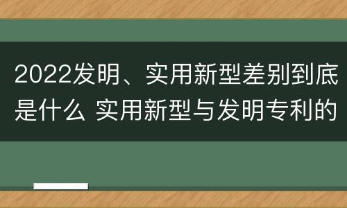 2022发明、实用新型差别到底是什么 实用新型与发明专利的区别有哪些