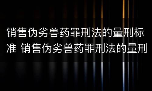 销售伪劣兽药罪刑法的量刑标准 销售伪劣兽药罪刑法的量刑标准是
