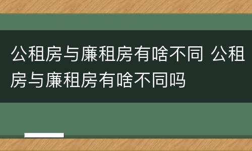 公租房与廉租房有啥不同 公租房与廉租房有啥不同吗