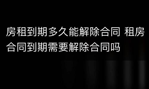 房租到期多久能解除合同 租房合同到期需要解除合同吗