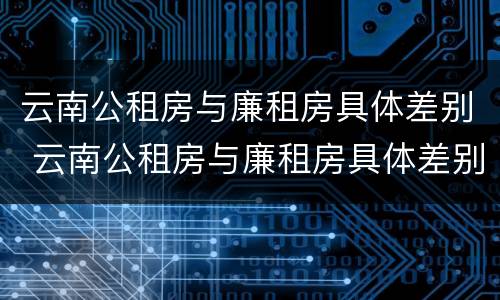 云南公租房与廉租房具体差别 云南公租房与廉租房具体差别在哪里
