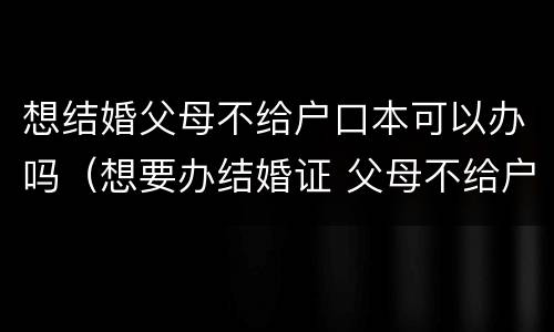 想结婚父母不给户口本可以办吗（想要办结婚证 父母不给户口怎么办）