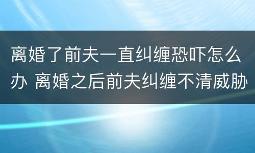 离婚了前夫一直纠缠恐吓怎么办 离婚之后前夫纠缠不清威胁怎么办