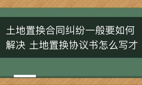 土地置换合同纠纷一般要如何解决 土地置换协议书怎么写才有效
