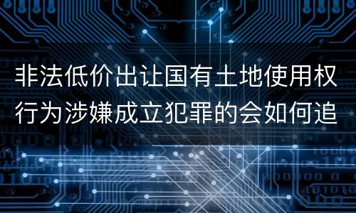 非法低价出让国有土地使用权行为涉嫌成立犯罪的会如何追究刑事责任