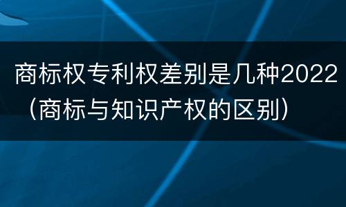 商标权专利权差别是几种2022（商标与知识产权的区别）