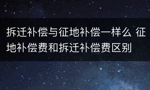 拆迁补偿与征地补偿一样么 征地补偿费和拆迁补偿费区别