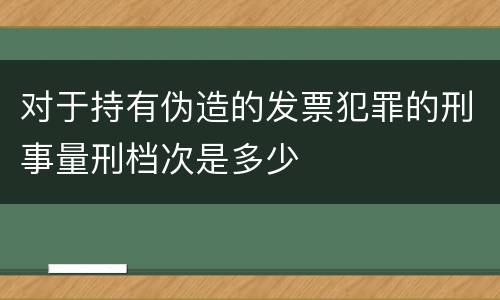 对于持有伪造的发票犯罪的刑事量刑档次是多少