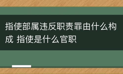 指使部属违反职责罪由什么构成 指使是什么官职