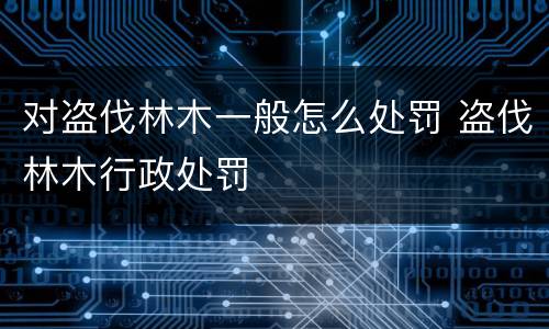 对盗伐林木一般怎么处罚 盗伐林木行政处罚