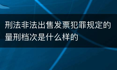 刑法非法出售发票犯罪规定的量刑档次是什么样的