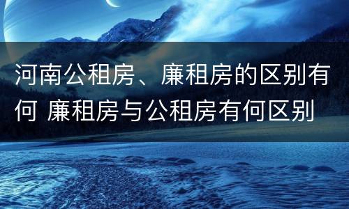 河南公租房、廉租房的区别有何 廉租房与公租房有何区别