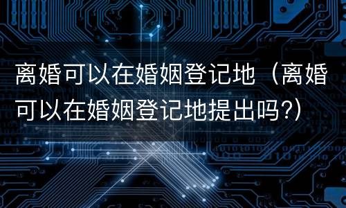 离婚可以在婚姻登记地（离婚可以在婚姻登记地提出吗?）