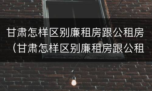 甘肃怎样区别廉租房跟公租房（甘肃怎样区别廉租房跟公租房的区别）