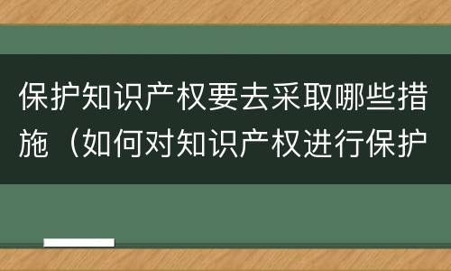 保护知识产权要去采取哪些措施（如何对知识产权进行保护）