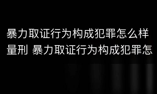 暴力取证行为构成犯罪怎么样量刑 暴力取证行为构成犯罪怎么样量刑的