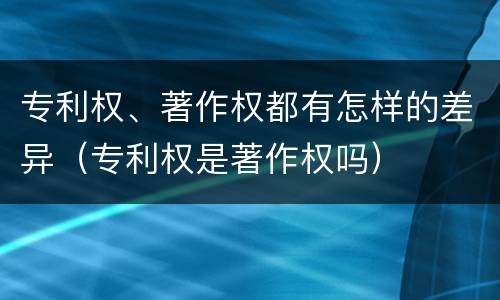 专利权、著作权都有怎样的差异（专利权是著作权吗）