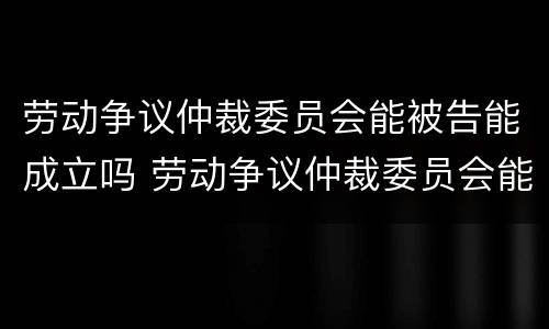 劳动争议仲裁委员会能被告能成立吗 劳动争议仲裁委员会能被告能成立吗法院