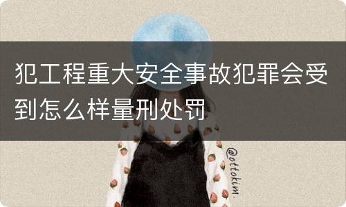 犯工程重大安全事故犯罪会受到怎么样量刑处罚