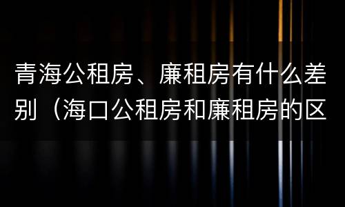 青海公租房、廉租房有什么差别（海口公租房和廉租房的区别）