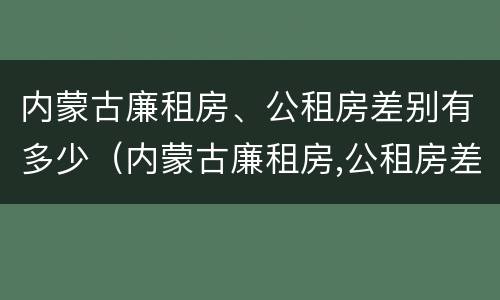 内蒙古廉租房、公租房差别有多少（内蒙古廉租房,公租房差别有多少）
