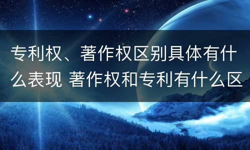 专利权、著作权区别具体有什么表现 著作权和专利有什么区别