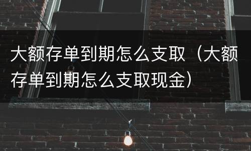 大额存单到期怎么支取（大额存单到期怎么支取现金）
