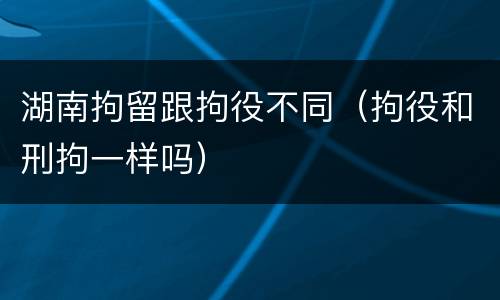 湖南拘留跟拘役不同（拘役和刑拘一样吗）