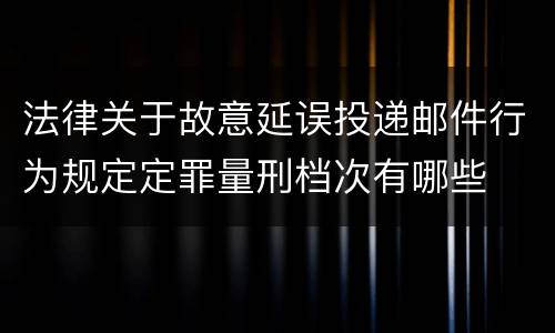 法律关于故意延误投递邮件行为规定定罪量刑档次有哪些