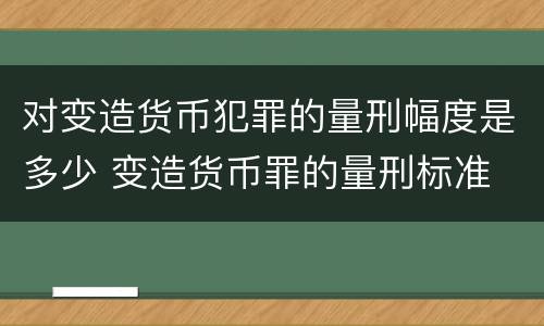 对变造货币犯罪的量刑幅度是多少 变造货币罪的量刑标准