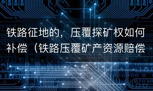 铁路征地的，压覆探矿权如何补偿（铁路压覆矿产资源赔偿）