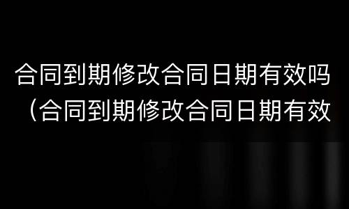 合同到期修改合同日期有效吗（合同到期修改合同日期有效吗）
