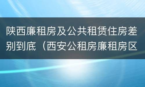 陕西廉租房及公共租赁住房差别到底（西安公租房廉租房区别）