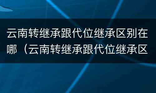 云南转继承跟代位继承区别在哪（云南转继承跟代位继承区别在哪儿）