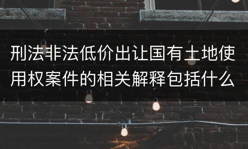 刑法非法低价出让国有土地使用权案件的相关解释包括什么重要规定