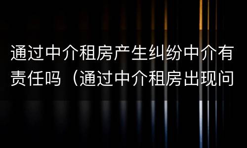 通过中介租房产生纠纷中介有责任吗（通过中介租房出现问题谁来承担责任）
