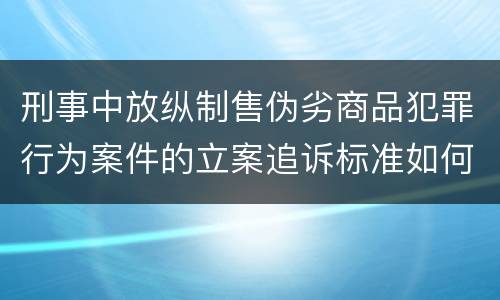 刑事中放纵制售伪劣商品犯罪行为案件的立案追诉标准如何