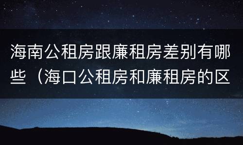 海南公租房跟廉租房差别有哪些（海口公租房和廉租房的区别）