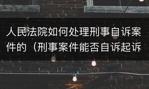 人民法院如何处理刑事自诉案件的（刑事案件能否自诉起诉）