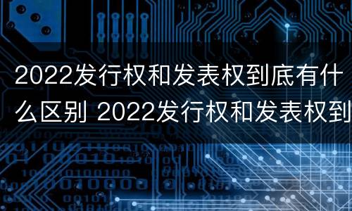 2022发行权和发表权到底有什么区别 2022发行权和发表权到底有什么区别呢