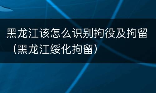 黑龙江该怎么识别拘役及拘留（黑龙江绥化拘留）