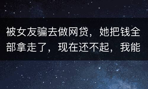 被女友骗去做网贷，她把钱全部拿走了，现在还不起，我能报警抓她吗