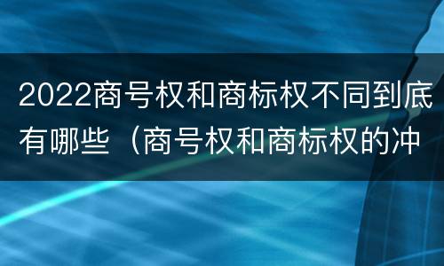 2022商号权和商标权不同到底有哪些（商号权和商标权的冲突和解决）